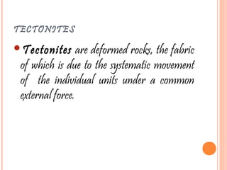 TECTONITES
Tectonites are deformed rocks, the fabric
of which is due to the systematic movement
of the individual units under a common
external force.
 