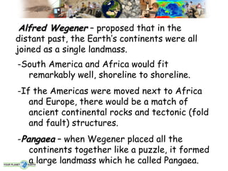 Alfred Wegener – proposed that in the
distant past, the Earth’s continents were all
joined as a single landmass.
-South America and Africa would fit
  remarkably well, shoreline to shoreline.
-If the Americas were moved next to Africa
   and Europe, there would be a match of
   ancient continental rocks and tectonic (fold
   and fault) structures.
-Pangaea – when Wegener placed all the
   continents together like a puzzle, it formed
   a large landmass which he called Pangaea.
 