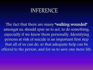 INFERENCE
The fact that there are many “walking wounded”
amongst us, should spur us to act, to do something,
especially if we know them personally. Identifying
persons at risk of suicide is an important first step
that all of us can do, so that adequate help can be
offered to the person, and for us to save one more life.
 