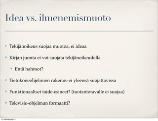 Idea vs. ilmenemismuoto
✤

Tekijänoikeus suojaa muotoa, ei ideaa

✤

Kirjan juonta ei voi suojata tekijänoikeudella
✤

Entä hahmot?

✤

Tietokoneohjelmien rakenne ei yleensä suojattavissa

✤

Funktionaaliset taide-esineet? (tuotantotavalle ei suojaa)

✤

Televisio-ohjelman formaatti?

6. helmikuuta 14

 