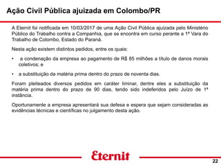 Ação Civil Pública ajuizada em Colombo/PR
22
A Eternit foi notificada em 10/03/2017 de uma Ação Civil Pública ajuizada pelo Ministério
Público do Trabalho contra a Companhia, que se encontra em curso perante a 1ª Vara do
Trabalho de Colombo, Estado do Paraná.
Nesta ação existem distintos pedidos, entre os quais:
• a condenação da empresa ao pagamento de R$ 85 milhões a título de danos morais
coletivos; e
• a substituição da matéria prima dentro do prazo de noventa dias.
Foram pleiteados diversos pedidos em caráter liminar, dentre eles a substituição da
matéria prima dentro do prazo de 90 dias, tendo sido indeferidos pelo Juízo de 1ª
instância.
Oportunamente a empresa apresentará sua defesa e espera que sejam consideradas as
evidências técnicas e científicas no julgamento desta ação.
 