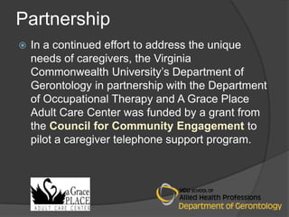 Partnership
   In a continued effort to address the unique
    needs of caregivers, the Virginia
    Commonwealth University’s Department of
    Gerontology in partnership with the Department
    of Occupational Therapy and A Grace Place
    Adult Care Center was funded by a grant from
    the Council for Community Engagement to
    pilot a caregiver telephone support program.
 