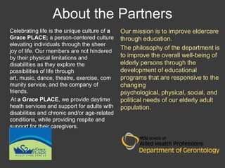 About the Partners
Celebrating life is the unique culture of a   Our mission is to improve eldercare
Grace PLACE; a person-centered culture        through education.
elevating individuals through the sheer
                                              The philosophy of the department is
joy of life. Our members are not hindered
by their physical limitations and             to improve the overall well-being of
disabilities as they explore the              elderly persons through the
possibilities of life through                 development of educational
art, music, dance, theatre, exercise, com     programs that are responsive to the
munity service, and the company of            changing
friends.                                      psychological, physical, social, and
 At a Grace PLACE, we provide daytime         political needs of our elderly adult
heath services and support for adults with    population.
disabilities and chronic and/or age-related
conditions, while providing respite and
support for their caregivers.
 