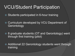 VCU/Student Participation
   Students participated in 6-hour training

   Curriculum developed by VCU Department of
    Gerontology

   8 graduate students (OT and Gerontology) went
    through first training (pilot)

   Additional 22 Gerontology students went through
    training
 