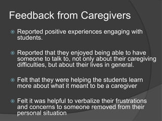 Feedback from Caregivers
   Reported positive experiences engaging with
    students.

   Reported that they enjoyed being able to have
    someone to talk to, not only about their caregiving
    difficulties, but about their lives in general.

   Felt that they were helping the students learn
    more about what it meant to be a caregiver

   Felt it was helpful to verbalize their frustrations
    and concerns to someone removed from their
    personal situation
 