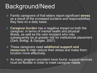 Background/Need
   Family caregivers of frail elders report significant stress
    as a result of the increased burdens and responsibilities
    they face on a daily basis.
   Caregiver burden has a negative impact on both the
    caregiver, in terms of mental health and physical
    illness, as well as the care recipient who may
    subsequently be at greater risk for institutional placement
    (Zarit, Bottigi, & Gaugler, 2007).
   These caregivers need additional support and
    resources to help reduce their stress and make them
    function more effectively.
   As many program providers have found, support services
    must be flexible in order to meet caregiver needs
 