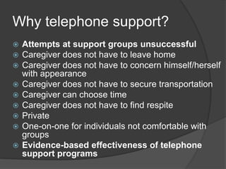 Why telephone support?
   Attempts at support groups unsuccessful
   Caregiver does not have to leave home
   Caregiver does not have to concern himself/herself
    with appearance
   Caregiver does not have to secure transportation
   Caregiver can choose time
   Caregiver does not have to find respite
   Private
   One-on-one for individuals not comfortable with
    groups
   Evidence-based effectiveness of telephone
    support programs
 