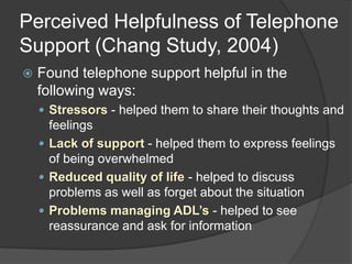 Perceived Helpfulness of Telephone
Support (Chang Study, 2004)
   Found telephone support helpful in the
    following ways:
     Stressors - helped them to share their thoughts and
      feelings
     Lack of support - helped them to express feelings
      of being overwhelmed
     Reduced quality of life - helped to discuss
      problems as well as forget about the situation
     Problems managing ADL’s - helped to see
      reassurance and ask for information
 