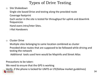 34
Types of Drive Testing
o Site Shakedown
Single site based Drive and testing along the provided route
Coverage footprint
Each sector in the site is tested for throughput for uplink and downlink
frequencies
Hand overs intra/Inter Sites.
I-Rat Handovers
o Cluster Drive
Multiple sites belonging to same location combined as cluster
Provided drive routes that are supposed to be followed while driving and
testing the network
Additional tools used here would be MapInfo and Street Atlas
Precautions to be taken:
We need to ensure that the GPS is working
Verify if the phone is locked for UMTS or LTE(follow market guidelines)
 