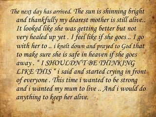 The next day has arrived .  The sun is shinning bright and thankfully my dearest mother is still alive.. It looked like she was getting better but not very healed up yet . I feel like if she goes .. I go with her to ..  i knelt down and prayed to God   that to make sure she is safe in heaven if she goes away .  “ I SHOULDN’T BE THINKING LIKE THIS “  i said and started crying in front of everyone . This time i wanted to be strong and i wanted my mum to live .. And i would do anything to keep her alive. 