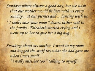 Sundays where always a good day, but we wish that our mother would be here with us every Sunday .. at our picnics and .. dancing with us. “  I really miss your mum “  dearst father said to the family . Elizabeth started crying and i went up to her to give her a big hug .  Speaking about my mother. I went to my room and hugged the stuff toy what she had gave me when i was small ..  “ i really miss her too “  talking to myself.  