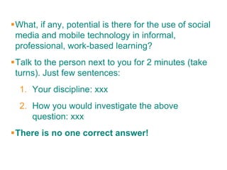 What, if any, potential is there for the use of social
 media and mobile technology in informal,
 professional, work-based learning?
Talk to the person next to you for 2 minutes (take
 turns). Just few sentences:
  1. Your discipline: xxx
  2. How you would investigate the above
     question: xxx
There is no one correct answer!
 