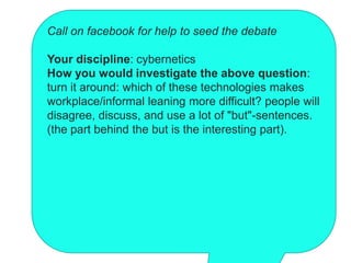 Call on facebook for help to seed the debate

Your discipline: cybernetics
How you would investigate the above question:
turn it around: which of these technologies makes
workplace/informal leaning more difficult? people will
disagree, discuss, and use a lot of "but"-sentences.
(the part behind the but is the interesting part).
 