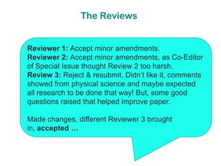 The Reviews


Reviewer 1: Accept minor amendments.
Reviewer 2: Accept minor amendments, as Co-Editor
of Special Issue thought Review 2 too harsh.
Review 3: Reject & resubmit. Didn’t like it, comments
showed from physical science and maybe expected
all research to be done that way! But, some good
questions raised that helped improve paper.

Made changes, different Reviewer 3 brought
in, accepted …
 