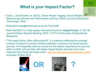 What is your Impact Factor?

 Cook, J. and Pachler, N. (2012). Online People Tagging: Social (Mobile)
  Network(ing) Services and Work-based Learning. British Journal of Education
  Technology, 43(5).
 Email john.cook@londonmet.ac.uk for Final Draft:
 Note that BJET is a high quality international journal: Impact Factor: 2.139; ISI
  Journal Citation Reports Ranking: 2010: 11/177 (in Education & Educational
  Research).
 “The impact factor, often abbreviated IF, is a measure reflecting the average
  number of citations to recent articles published in science and social science
  journals. It is frequently used as a proxy for the relative importance of a journal
  within its field, with journals with higher impact factors deemed to be more
  important than those with lower ones.” http://en.wikipedia.org/wiki/Impact_factor
  accessed 16 May 2012
 