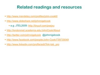 Related readings and resources

 http://www.mendeley.com/profiles/john-cook6/
 http://www.slideshare.net/johnnigelcook
    e.g. JTEL2009: http://tinyurl.com/psejxu
 http://londonmet.academia.edu/JohnCook/About
 http://twitter.com/johnnigelcook @johnnigelcook
 http://www.facebook.com/people/John-Cook/739730049
 http://www.linkedin.com/profile/edit?trk=tab_pro
 