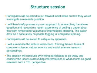 Structure session

 Participants will be asked to put forward initial ideas on how they would
  investigate a research question.
 I will then briefly present my own approach to researching the above
  question and recount my recent experience of getting a paper about
  this work reviewed for a journal of international standing. The paper
  drew on a case study on people tagging in workplace learning.
 Participants will be invited to critique my approach.
 I will summarise the lecture interactions, framing them in terms of
  computer science, natural science and social science research
  perspectives.
 The session will conclude by inviting participates to go away and
  consider the issues surrounding interpretations of what counts as good
  research from a TEL perspective.
 