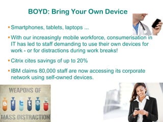 BOYD: Bring Your Own Device

 Smartphones, tablets, laptops ...
 With our increasingly mobile workforce, consumerisation in
  IT has led to staff demanding to use their own devices for
  work - or for distractions during work breaks!
 Citrix cites savings of up to 20%
 IBM claims 80,000 staff are now accessing its corporate
  network using self-owned devices.
 