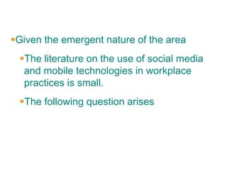 Given the emergent nature of the area
 The literature on the use of social media
  and mobile technologies in workplace
  practices is small.
 The following question arises
 