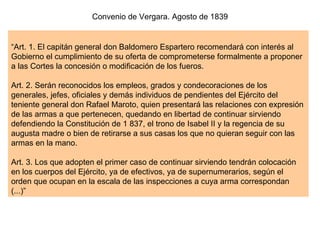 “ Art. 1. El capitán general don Baldomero Espartero recomendará con interés al Gobierno el cumplimiento de su oferta de comprometerse formalmente a proponer a las Cortes la concesión o modificación de los fueros. Art. 2. Serán reconocidos los empleos, grados y condecoraciones de los generales, jefes, oficiales y demás individuos de pendientes del Ejército del teniente general don Rafael Maroto, quien presentará las relaciones con expresión de las armas a que pertenecen, quedando en libertad de continuar sirviendo defendiendo la Constitución de 1 837, el trono de Isabel II y la regencia de su augusta madre o bien de retirarse a sus casas los que no quieran seguir con las armas en la mano. Art. 3. Los que adopten el primer caso de continuar sirviendo tendrán colocación en los cuerpos del Ejército, ya de efectivos, ya de supernumerarios, según el orden que ocupan en la escala de las inspecciones a cuya arma correspondan (...)”  Convenio de Vergara. Agosto de 1839 