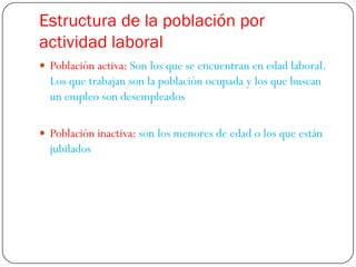 Estructura de la población por
actividad laboral
 Población activa: Son los que se encuentran en edad laboral.
  Los que trabajan son la población ocupada y los que buscan
  un empleo son desempleados

 Población inactiva: son los menores de edad o los que están
  jubilados
 