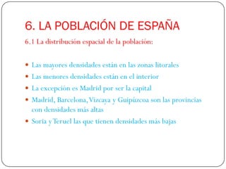 6. LA POBLACIÓN DE ESPAÑA
6.1 La distribución espacial de la población:

 Las mayores densidades están en las zonas litorales
 Las menores densidades están en el interior
 La excepción es Madrid por ser la capital
 Madrid, Barcelona, Vizcaya y Guipúzcoa son las provincias
  con densidades más altas
 Soria y Teruel las que tienen densidades más bajas
 