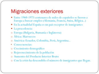 Migraciones exteriores
 Entre 1960-1973 centenares de miles de españoles se fueron a
    Europa a buscar empleo (Alemania, Francia, Suiza, Bélgica..)
   En la actualidad España es un país receptor de inmigrantes
   La procedencia:
o   Europa (Bulgaria, Rumanía e Inglaterra)
o   África: Marruecos
o   América: Ecuador, Colombia, Perú, Argentina..
•   Consecuencias:
o   Crecimiento demográfico
o   Rejuvenecimiento de la población
o   Aumento del Producto Interior Bruto
o   Con la crisis ha descendido el número de inmigrantes que llegan.
 