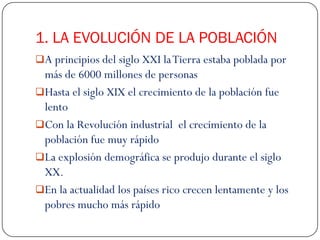 1. LA EVOLUCIÓN DE LA POBLACIÓN
A principios del siglo XXI la Tierra estaba poblada por
 más de 6000 millones de personas
Hasta el siglo XIX el crecimiento de la población fue
 lento
Con la Revolución industrial el crecimiento de la
 población fue muy rápido
La explosión demográfica se produjo durante el siglo
 XX.
En la actualidad los países rico crecen lentamente y los
 pobres mucho más rápido
 