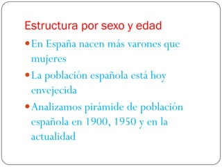 Estructura por sexo y edad
 En España nacen más varones que
  mujeres
 La población española está hoy
  envejecida
 Analizamos pirámide de población
  española en 1900, 1950 y en la
  actualidad
 