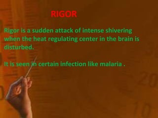 RIGOR
Rigor is a sudden attack of intense shivering
when the heat regulating center in the brain is
disturbed.
It is seen in certain infection like malaria .
 