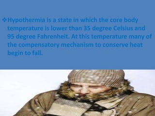 ❖Hypothermia is a state in which the core body
temperature is lower than 35 degree Celsius and
95 degree Fahrenheit. At this temperature many of
the compensatory mechanism to conserve heat
begin to fall.
 