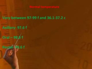 Normal temperature
Vary between 97-99 f and 36.1-37.2 c
Axillary- 97.6 f
Oral – 98.6 f
Rectal- 99.6 f
 