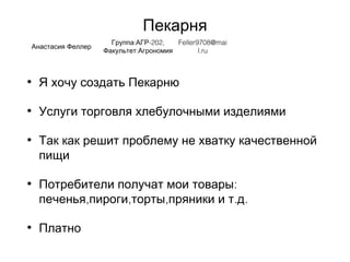 Пекарня
• Я хочу создать Пекарню
• Услуги торговля хлебулочными изделиями
• Так как решит проблему не хватку качественной
пищи
• :Потребители получат мои товары
, , , . .печенья пироги торты пряники и т д
• Платно
Анастасия Феллер
: -202,Группа АГР
:Факультет Агрономия
Feller9708@mai
l.ru
 