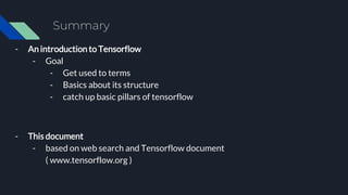 Summary
- An introduction to Tensorflow
- Goal
- Get used to terms
- Basics about its structure
- catch up basic pillars of tensorflow
- This document
- based on web search and Tensorflow document
( www.tensorflow.org )
 