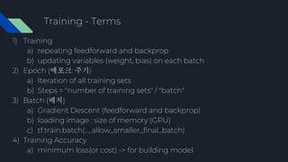 Training - Terms
1) Training
a) repeating feedforward and backprop
b) updating variables (weight, bias) on each batch
2) Epoch (에포크: 주기)
a) Iteration of all training sets
b) Steps = "number of training sets" / "batch"
3) Batch (배치)
a) Gradient Descent (feedforward and backprop)
b) loading image : size of memory (GPU)
c) tf.train.batch(..., allow_smaller_final_batch)
4) Training Accuracy
a) minimum loss(or cost) -> for building model
 