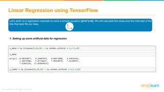 Linear Regression using TensorFlow
Let’s work on a regression example to solve a simple equation [y=m*x+b]. We will calculate the slope and the intercept of the
line that best fits our data.
1. Setting up some artificial data for regression
 