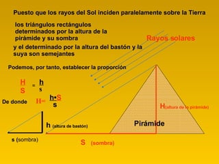 Pirámide Puesto que los rayos del Sol inciden paralelamente sobre la Tierra los triángulos rectángulos determinados por la altura de la pirámide y su sombra Podemos, por tanto, establecer la proporción H S = h s De donde H= h • S s y el determinado por la altura del bastón y la suya son semejantes Rayos solares S  (sombra) H (altura de la pirámide) s ( sombra) h  (altura de bastón)   