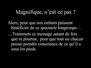 Magnifique, n ’est ce  pas ? Alors, pour que nos enfants puissent bénéficier de ce spectacle longtemps… … Transmets ce message autant de fois que tu pourras,  pour que tout un chacun puisse prendre conscience de ce qu’il a sous les pieds.  