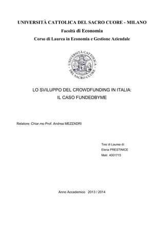 UNIVERSITÀ CATTOLICA DEL SACRO CUORE - MILANO 
Facoltà di Economia 
Corso di Laurea in Economia e Gestione Aziendale 
LO SVILUPPO DEL CROWDFUNDING IN ITALIA: 
IL CASO FUNDEDBYME 
Tesi di Laurea di: 
Elena PRESTINICE 
Matr. 4001715 
Anno Accademico 2013 / 2014 
Relatore: Chiar.mo Prof. Andrea MEZZADRI 
 