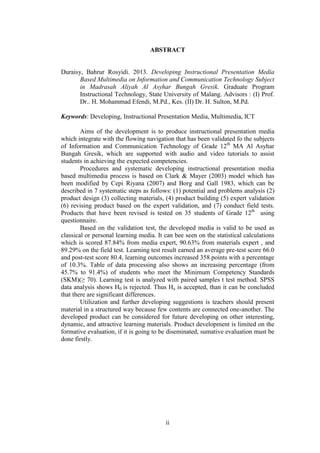 ii
ABSTRACT
Duraisy, Bahrur Rosyidi. 2013. Developing Instructional Presentation Media
Based Multimedia on Information and Communication Technology Subject
in Madrasah Aliyah Al Asyhar Bungah Gresik. Graduate Program
Instructional Technology, State University of Malang. Advisors : (I) Prof.
Dr.. H. Mohammad Efendi, M.Pd., Kes. (II) Dr. H. Sulton, M.Pd.
Keywords: Developing, Instructional Presentation Media, Multimedia, ICT
Aims of the development is to produce instructional presentation media
which integrate with the flowing navigation that has been validated fo the subjects
of Information and Communication Technology of Grade 12th
MA Al Asyhar
Bungah Gresik, which are supported with audio and video tutorials to assist
students in achieving the expected competencies.
Procedures and systematic developing instructional presentation media
based multimedia process is based on Clark & Mayer (2003) model which has
been modified by Cepi Riyana (2007) and Borg and Gall 1983, which can be
described in 7 systematic steps as follows: (1) potential and problems analysis (2)
product design (3) collecting materials, (4) product building (5) expert validation
(6) revising product based on the expert validation, and (7) conduct field tests.
Products that have been revised is tested on 35 students of Grade 12th
using
questionnaire.
Based on the validation test, the developed media is valid to be used as
classical or personal learning media. It can bee seen on the statistical calculations
which is scored 87.84% from media expert, 90.63% from materials expert , and
89.29% on the field test. Learning test result earned an average pre-test score 66.0
and post-test score 80.4, learning outcomes increased 358 points with a percentage
of 10.3%. Table of data processing also shows an increasing percentage (from
45.7% to 91.4%) of students who meet the Minimum Competency Standards
(SKM)(≥ 70). Learning test is analyzed with paired samples t test method. SPSS
data analysis shows H0 is rejected. Thus Ha is accepted, than it can be concluded
that there are significant differences.
Utilization and further developing suggestions is teachers should present
material in a structured way because few contents are connected one-another. The
developed product can be considered for future developing on other interesting,
dynamic, and attractive learning materials. Product development is limited on the
formative evaluation, if it is going to be diseminated, sumative evaluation must be
done firstly.
 