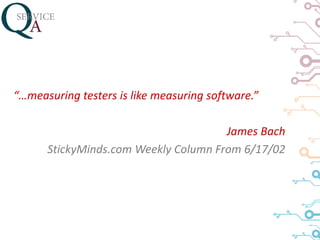 “…measuring testers is like measuring software.” 
James Bach 
StickyMinds.com Weekly Column From 6/17/02 
 