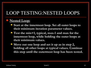 LOOP TESTING:NESTED LOOPS Nested Loop: Start at the innermost loop. Set all outer loops to their minimum iteration parameter values. Test the min+1, typical, max-1 and max for the innermost loop, while holding the outer loops at their minimum values. Move out one loop and set it up as in step 2, holding all other loops at typical values. Continue this step until the outermost loop has been tested . 