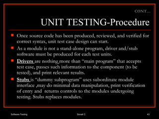 UNIT TESTING-Procedure Once source code has been produced, reviewed, and verified for correct syntax, unit test case design can start. As a module is not a stand-alone program, driver and/stub software must be produced for each test units.  Drivers  are   nothing   more than “main program” that accepts test case, passes such information to the component (to be tested), and print relevant results. Stubs  is “dummy subprogram” uses subordinate module interface ,may do minimal data manipulation, print verification of entry and  returns controls to the modules undergoing testing. Stubs replaces modules. CONT… 