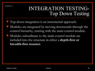 INTEGRATION TESTING- Top Down Testing Top-down integration is an incremental approach. Modules are integrated by moving downwards through the control hierarchy, starting with the main control module.  Modules subordinate to the main control module are included into the structure in either a  depth-first or breadth-first manner.  CONT… 