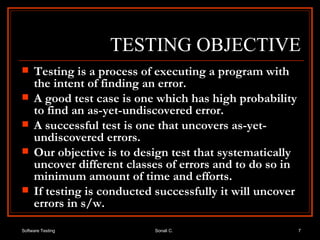 TESTING OBJECTIVE Testing is a process of executing a program with the intent of finding an error. A good test case is one which has high probability to find an as-yet-undiscovered error. A successful test is one that uncovers as-yet-undiscovered errors. Our objective is to design test that systematically uncover different classes of errors and to do so in minimum amount of time and efforts. If testing is conducted successfully it will uncover errors in s/w. 