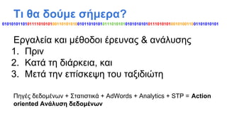 Τι θα δούμε σήμερα?
01010101101011110101010011010101001011010101011101010101010101010111010101001010011001101010101

Εργαλεία και μέθοδοι έρευνας & ανάλυσης
1. Πριν
2. Κατά τη διάρκεια, και
3. Μετά την επίσκεψη του ταξιδιώτη
Πηγές δεδομένων + Στατιστικά + AdWords + Analytics + STP = Action
oriented Ανάλυση δεδομένων

 