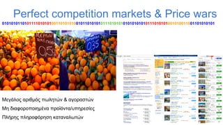 Perfect competition markets & Price wars
01010101101011110101010011010101001011010101011101010101010101010111010101001010011001101010101

Μεγάλος αριθμός πωλητών & αγοραστών
Μη διαφοροποιημένα προϊόντα/υπηρεσίες
Πλήρης πληροφόρηση καταναλωτών

 