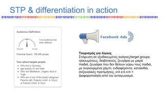 STP & differentiation in action
01010101101011110101010011010101001011010101011101010101010101010111010101001010011001101010101

Τουρισμός για λίγους
Στόχευση σε εξειδικευμένες ανάγκες/target groups:
ηλικιωμένους, διαβητικούς, ζευγάρια με μικρά
παιδιά, ζευγάρια που δεν θέλουν γύρω τους παιδιά,
με συγκεκριμένα χόμπι, ενδιαφέροντα, κατοικίδια,
σεξουαλικές προτιμήσεις, κτλ κτλ κτλ =
Διαφοροποίηση από τον ανταγωνισμό.

 