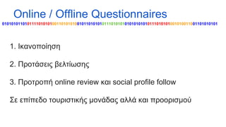 Online / Offline Questionnaires
01010101101011110101010011010101001011010101011101010101010101010111010101001010011001101010101

1. Ικανοποίηση
2. Προτάσεις βελτίωσης
3. Προτροπή online review και social profile follow
Σε επίπεδο τουριστικής μονάδας αλλά και προορισμού

 