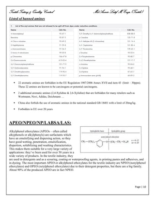 Textile Testing & Quality Control Md.Azmir Latif, M.Engr.(Textile)
Page | 10
Listed of banned amines
 22 aromatic amines are forbidden in the EU Regulation 1907/2006 Annex XVII and item 43 (limit：30ppm).
These 22 amines are known to be carcinogens or potential carcinogens.
 2 additional aromatic amines (2,4-Xylidine & 2,6-Xylidine) that are forbidden for many retailers such as
Wortmann, Novi, Adidas, Deichmann …
 China also forbids the use of aromatic amines in the national standard GB 18401 with a limit of 20mg/kg.
 Forbidden in EU over 20 years
APEO/NPEO/NP/LABSA/LAS:
Alkylphenol ethoxylates (APEOs – often called
alkyphenols or alkylphenyls) are surfactants which
have an emulsifying and dispersing action, so they
have good wetting, penetration, emulsification,
dispertion, solubilizing and washing characteristics.
This makes them suitable for a very large variety of
applications: they‘ve been used for over 50 years in a
wide variety of products. In the textile industry, they
are used in detergents and as a scouring, coating or waterproofing agents, in printing pastes and adhesives, and
in dyeing. The most important APEO or alkylphenol ethoxylates for the textile industry are NPEO (nonylphenol
ethoxylates) and OPEO (octylphenol ethoxylates) due to their detergent properties, but there are a big family.
About 90% of the produced APEO are in fact NPEO.
 